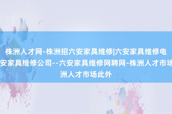 株洲人才网-株洲招六安家具维修|六安家具维修电话|六安家具维修公司--六安家具维修网聘网-株洲人才市场此外