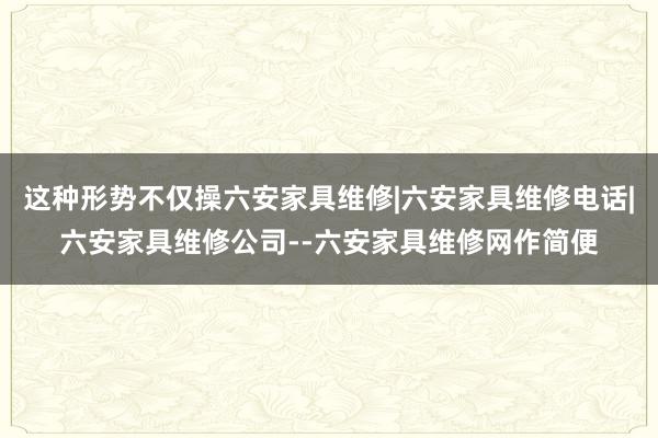 这种形势不仅操六安家具维修|六安家具维修电话|六安家具维修公司--六安家具维修网作简便